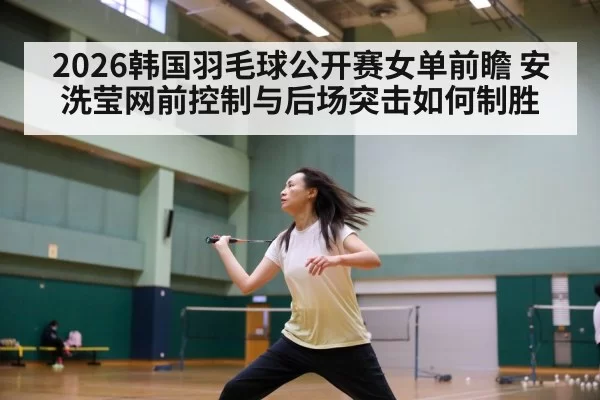 2026韩国羽毛球公开赛女单前瞻 安洗莹网前控制与后场突击如何制胜